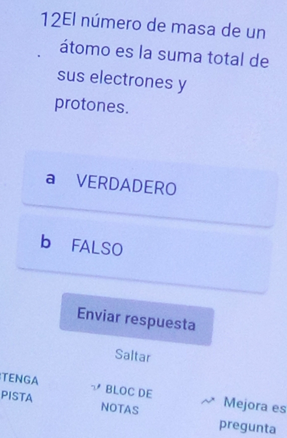 12El número de masa de un
átomo es la suma total de
sus electrones y
protones.
a VERDADERO
b FALSO
Enviar respuesta
Saltar
TENGA BLOC DE Mejora es
PISTA NOTAS
pregunta