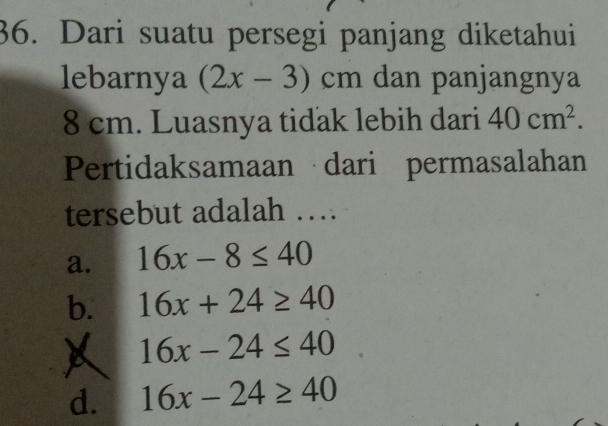 Dari suatu persegi panjang diketahui
lebarnya (2x-3)cm dan panjangnya
8 cm. Luasnya tidak lebih dari 40cm^2. 
Pertidaksamaan dari permasalahan
tersebut adalah …
a. 16x-8≤ 40
b. 16x+24≥ 40
16x-24≤ 40
d. 16x-24≥ 40