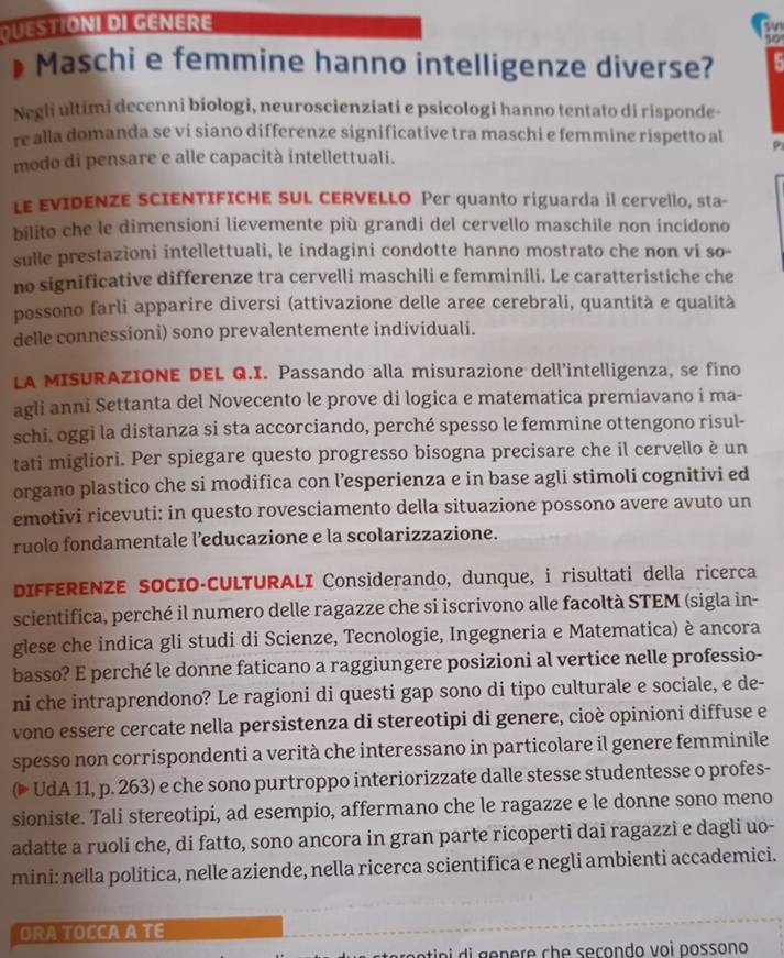 QUESIONI DI GENERE
591
10
Maschi e femmine hanno intelligenze diverse? :
Negli ultimi decenni biologi, neuroscienziati e psicologi hanno tentato di risponde-
re alla domanda se ví siano differenze significative tra maschi e femmine rispetto al P
modo di pensare e alle capacità intellettuali.
LE EVIDENZE SCIENTIFICHE SUL CERVELLO Per quanto riguarda il cervello, sta-
bilito che le dimensioni lievemente più grandi del cervello maschile non incidono
sulle prestazioni intellettuali, le indagini condotte hanno mostrato che non vi so-
no significative differenze tra cervelli maschili e femminili. Le caratteristiche che
possono farli apparire diversi (attivazione delle aree cerebrali, quantità e qualità
delle connessioni) sono prevalentemente individuali.
LA MISURAZIONE DEL Q.I. Passando alla misurazione dell'intelligenza, se fino
agli anni Settanta del Novecento le prove di logica e matematica premiavano i ma-
schi, oggi la distanza si sta accorciando, perché spesso le femmine ottengono risul-
tati migliori. Per spiegare questo progresso bisogna precisare che il cervello è un
organo plastico che si modifica con l’esperienza e in base agli stimoli cognitivi ed
emotivi ricevuti: in questo rovesciamento della situazione possono avere avuto un
ruolo fondamentale l’educazione e la scolarizzazione.
DIFFERENZE SOCIO-CULTURALI Considerando, dunque, i risultati della ricerca
scientifica, perché il numero delle ragazze che si iscrivono alle facoltà STEM (sigla in-
glese che indica gli studi di Scienze, Tecnologie, Ingegneria e Matematica) è ancora
basso? E perché le donne faticano a raggiungere posizioni al vertice nelle professio-
ni che intraprendono? Le ragioni di questi gap sono di tipo culturale e sociale, e de-
vono essere cercate nella persistenza di stereotipi di genere, cioè opinioni diffuse et
spesso non corrispondenti a verità che interessano in particolare il genere femminile
(▶ UdA 11, p. 263) e che sono purtroppo interiorizzate dalle stesse studentesse o profes-
sioniste. Tali stereotipi, ad esempio, affermano che le ragazze e le donne sono meno
adatte a ruoli che, di fatto, sono ancora in gran parte ricoperti dai ragazzi e dagli uo-
mini: nella politica, nelle aziende, nella ricerca scientifica e negli ambienti accademici.
ORA TOCCAA TE
in   g  n           seçon do voi possono