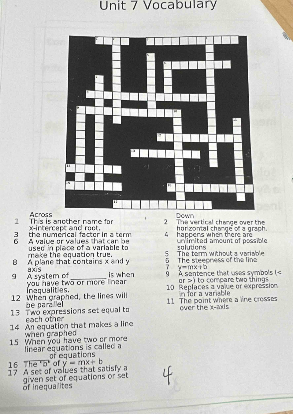 Vocabulary
Acrossn
1 This is another name for 2 The vertical change over the
x-intercept and root. horizontal change of a graph.
3 the numerical factor in a term 4 happens when there are
6 A value or values that can be unlimited amount of possible
used in place of a variable to solutions
make the equation true. 5 The term without a variable
8 A plane that contains x and y 6 The steepness of the line
axis
7 y=mx+b
9 A system of _is when 9 À sentence that uses symbols (<
you have two or more linear or >) to compare two things
inequalities. 10 Replaces a value or expression
12 When graphed, the lines will in for a variable
be parallel 11 The point where a line crosses
13 Two expressions set equal to over the x-axis
each other
14 An equation that makes a line
when graphed
15 When you have two or more
linear équations is called a
of equations
16 The "b" of y=mx+b
17 A set of values that satisfy a
given set of equations or set
of inequalites