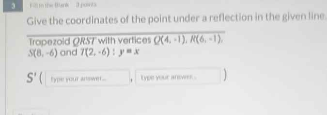 Fill in the Blank - 3 points 
Give the coordinates of the point under a reflection in the given line. 
Trapezoid ORS7' with vertices Q(4,-1), R(6,-1),
S(8,-6) and 7(2,-6):y=x
S' ( type your answer... type your answer... )