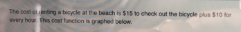 The cost of renting a bicycle at the beach is $15 to check out the bicycle plus $10 for 
every hour. This cost function is graphed bellow.