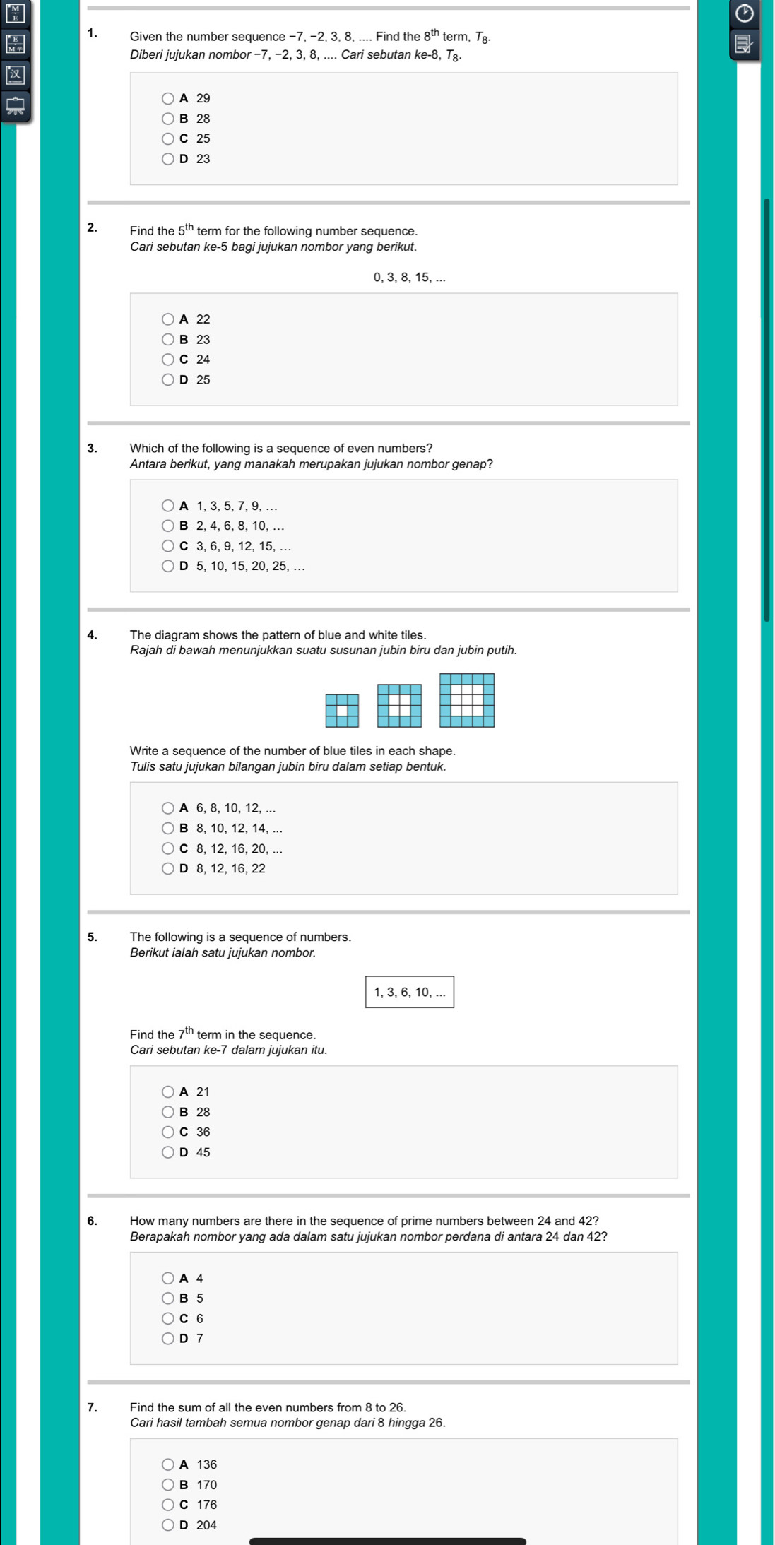 Given the number sequence −7, -2, 3, 8, .... Find the 8^(th) term, Tg
Diberi jujukan nombor - 7, −2, 3, 8, .... Cari sebutan ke -8, T_8

A 29
B 28
C 25
D 23
Find the 5^(th) term for the following number sequence.
Cari sebutan ke -5 bagi jujukan nombor yang berikut.
0, 3, 8, 15, ...
A 22
B 23
C 24
D 25
3. Which of the following is a sequence of even numbers?
Antara berikut, yang manakah merupakan jujukan nombor genap?
A 1, 3, 5, 7, 9, …
B 2, 4, 6, 8, 10, ….
C 3, 6, 9, 12, 15, .
D 5, 10, 15, 20, 25, …
4. The diagram shows the pattern of blue and white tiles.
Rajah di bawah menunjukkan suatu susunan jubin biru dan jubin putih.
Tulis satu jujukan bilangan jubin biru dalam setiap bentuk.
B 8, 10, 12, 14, ...
C 8, 12, 16, 20, ...
D 8, 12, 16, 22
1, 3, 6, 10, ...
Find the term in the sequence.
Cari sebutan ke -7 dalam jujukan itu.
A 21
B 28
C 36
D 45
6. How many numbers are there in the sequence of prime numbers between 24 and 42?
Berapakah nombor yang ada dalam satu jujukan nombor perdana di antara 24 dan 42?
A 4
B 5
C 6
D 7
7. Find the sum of all the even numbers from 8 to 26.
Cari hasil tambah semua nombor genap dari 8 hingga 26.
A 136
B 170
C 176
D 204