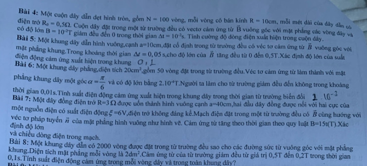 Một cuộn dây dẫn đẹt hình tròn, gồm N=100 vòng, mỗi vòng có bán kính R=10cm , mỗi mét dài của dây dẫn có
điện trở R_0=0.5Omega. Cuộn dây đặt trong một từ trường đều có vectơ cảm ứng tử overline B vuông góc với mặt phẳng các vòng đây và
có độ lớn B=10^2T giảm đều đến 0 trong thời gian △ t=10^(-2)s. Tính cường độ dòng điện xuất hiện trong cuộn dây.
Bài 5: Một khung đây dẫn hình vuông,cạnh a=10cm đặt cổ định trong từ trường đều có véc tơ cảm ứng từ overline B vuông góc với
mặt phẳng khung.Trong khoảng thời gian △ t=0,05s ,cho độ lớn của vector B tăng đều từ 0 đến 0,5T.Xác định độ lớn của suất
điện động cảm ứng xuất hiện trong khung O  
Bài 6: Một khung dây phẳng,diện tích 20cm^2 7,gồm 50 vòng đặt trong từ trường đều.Véc tơ cảm ứng từ làm thành với mặt
phẳng khung dây một góc alpha = π /6  và có độ lớn bằng 2.10^(-4)T 7.Người ta làm cho từ trường giảm đều đến không trong khoảng
thời gian 0,01s.Tính suất điện động cảm ứng xuất hiện trong khung dây trong thời gian từ trường biển đổi
Bài 7: Một dây đồng điện trở R=3Omega được uốn thành hình vuông cạnh a=40cm hai đầu dây đồng được nổi với hai cực của
một nguồn điện có suất điện động xi =6V t,điện trở không đáng kể.Mạch điện đặt trong một từ trường đều có vector B cùng hướng với
véc tơ pháp tuyển # của mặt phẳng hình vuông như hình vẽ. Cảm ứng từ tăng theo thời gian theo quy luật B=15t (T).Xác
định độ lớn
và chiều dòng điện trong mạch.
Bài 8: Một khung dây dẫn có 2000 vòng được đặt trong từ trường đều sao cho các đường sức từ vuông góc với mặt phẳng
khung,Diện tích mặt phẳng mỗi vòng là 2dm^2 Cảm ứng từ của từ trường giám đều từ giá trị 0,5T đến 0,2T trong thời gian
0,1s Tính suất điện động cảm ứng trong mỗi vòng dây và trong toàn khung đây?