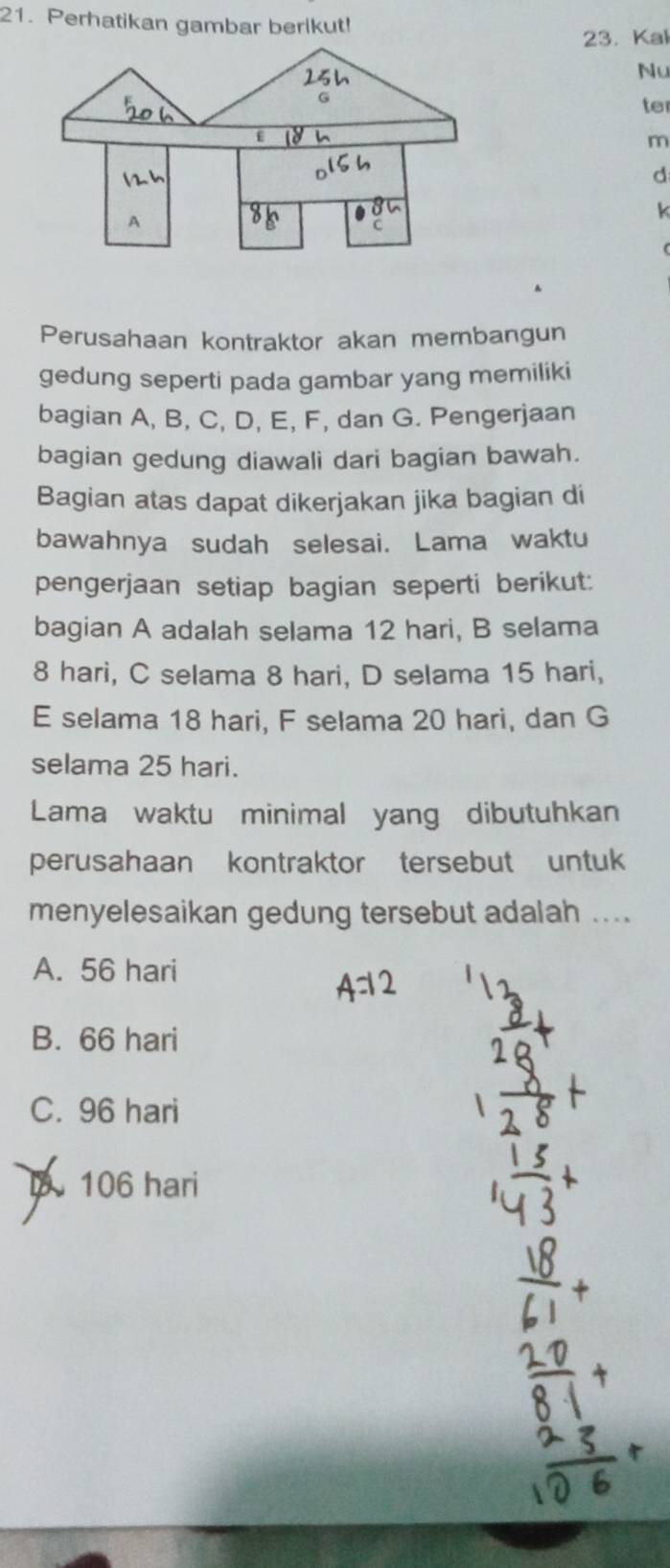 Perhatikan gambar berikut!
23. Kal
25h
Nu
G
te
E
m
d
A
k
Perusahaan kontraktor akan membangun
gedung seperti pada gambar yang memiliki
bagian A, B, C, D, E, F, dan G. Pengerjaan
bagian gedung diawali dari bagian bawah.
Bagian atas dapat dikerjakan jika bagian di
bawahnya sudah selesai. Lama waktu
pengerjaan setiap bagian seperti berikut:
bagian A adalah selama 12 hari, B selama
8 hari, C selama 8 hari, D selama 15 hari,
E selama 18 hari, F selama 20 hari, dan G
selama 25 hari.
Lama waktu minimal yang dibutuhkan
perusahaan kontraktor tersebut untuk
menyelesaikan gedung tersebut adalah ....
A. 56 hari
B. 66 hari
C. 96 hari
106 hari