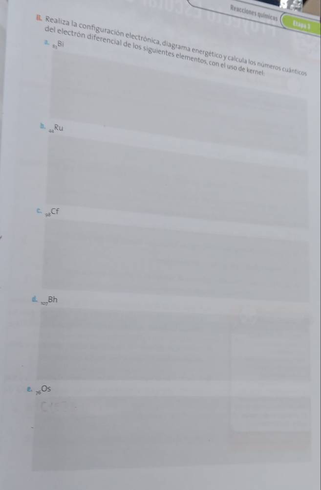 Reacciones químicas Etapa 3 
a _51B_1
Realiza la configuración electrónica, diagrama energético y calcula los números cuânticos 
del electrón diferencial de los siguientes elementos, con el uso de kernel 
b. _49Ru
Bh 
e _75O_5