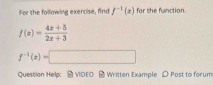 For the following exercise, find f^(-1)(x) for the function.
f(x)= (4x+5)/2x+3 
f^(-1)(x)=□
Question Help: VIDEO Written Example D Post to forum