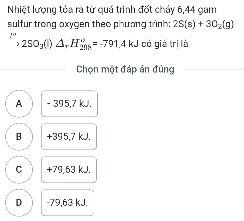 Nhiệt lượng tỏa ra từ quá trình đốt cháy 6,44 gam
sulfur trong oxygen theo phương trình: 2S(s)+3O_2(g)
t°
2SO_3(l)△ _rH_(298)^o=-791,4kJ có giá trị là
Chọn một đáp án đúng
A - 395,7 kJ.
B +395,7 kJ.
C +79,63 kJ.
D -79,63 kJ.