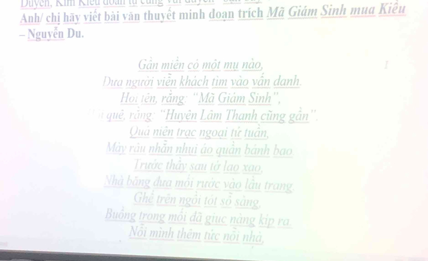 Duyen, Kim Kiều đoàn tự cùng yui đu 
Anh/ chị hãy viết bài văn thuyết minh doạn trích Mã Giám Sinh mua Kiêu 
- Nguyễn Du. 
Gần miền cỏ một mụ nào, 
Dựa người viễn khách tìm vào vẫn danh. 
Hoi tên, rằng: “Mã Giám Sinh”, 
'n quê, rắng: 'Huyện Lâm Thanh cũng gần”, 
Quả niên trạc ngoại tử tuần, 
Mày râu nhăn nhụi áo quân bánh bao 
Trưởc thây sau tở lao xao, 
Nhà băng đựa môi rước vào lâu trang. 
Ghể trên ngồi tót sổ sàng, 
Buồng trong mồi đã giục nàng kip ra 
Nôi mình thêm tức nôi nhà,