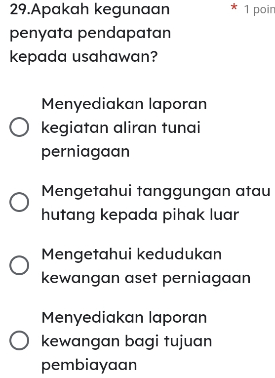 Apakah kegunaan 1 poin
penyata pendapatan
kepada usahawan?
Menyediakan laporan
kegiatan aliran tunai
perniagaan
Mengetahui tanggungan atau
hutang kepada pihak luar
Mengetahui kedudukan
kewangan aset perniagaan
Menyediakan laporan
kewangan bagi tujuan
pembiayaan