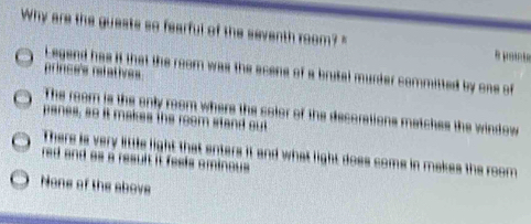 Why are the guests so fearful of the seventh room? "
Legend has if that the room was the acene of a brutal murder committed by one of
princes refaties
The room is the only room where the color of the decorations matches the window
panes, so it makes the room stand out
There is very little light that enters it and what light does come in makes the room
red and as a result it fesis ominou .
None of the above