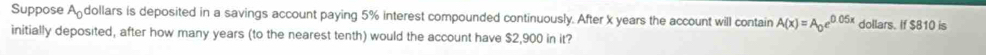 Suppose Adollars is deposited in a savings account paying 5% interest compounded continuously. After x years the account will contain A(x)=A_0e^(0.05x) dollars. If $810 is 
initially deposited, after how many years (to the nearest tenth) would the account have $2,900 in it?