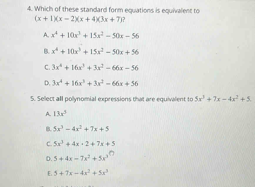 Which of these standard form equations is equivalent to
(x+1)(x-2)(x+4)(3x+7) ?
A. x^4+10x^3+15x^2-50x-56
B. x^4+10x^3+15x^2-50x+56
C. 3x^4+16x^3+3x^2-66x-56
D. 3x^4+16x^3+3x^2-66x+56
5. Select all polynomial expressions that are equivalent to 5x^3+7x-4x^2+5.
A. 13x^5
B. 5x^3-4x^2+7x+5
C. 5x^3+4x· 2+7x+5
D. 5+4x-7x^2+5x^3
E. 5+7x-4x^2+5x^3