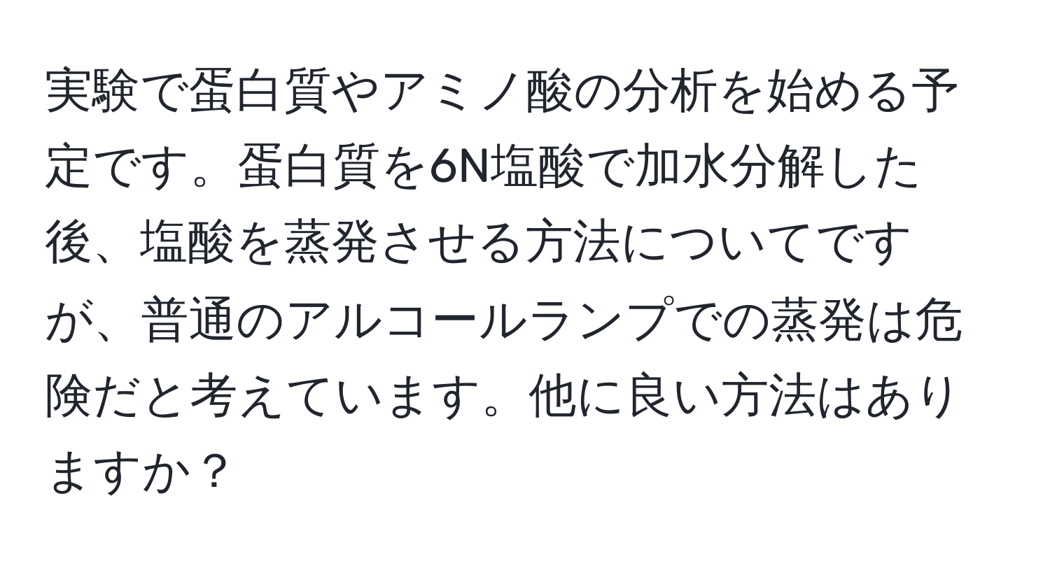 実験で蛋白質やアミノ酸の分析を始める予定です。蛋白質を6N塩酸で加水分解した後、塩酸を蒸発させる方法についてですが、普通のアルコールランプでの蒸発は危険だと考えています。他に良い方法はありますか？