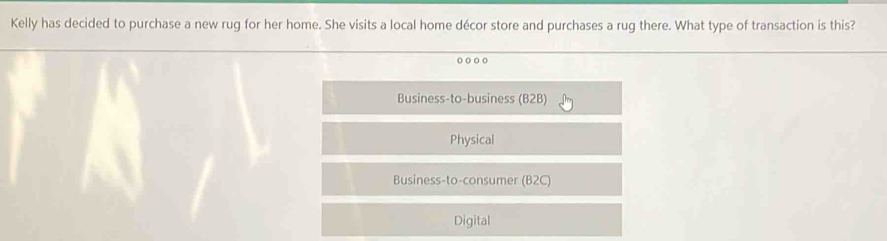 Kelly has decided to purchase a new rug for her home. She visits a local home décor store and purchases a rug there. What type of transaction is this?
Business-to-business B2 B)
Physical
Business-to-consumer (B2C)
Digital