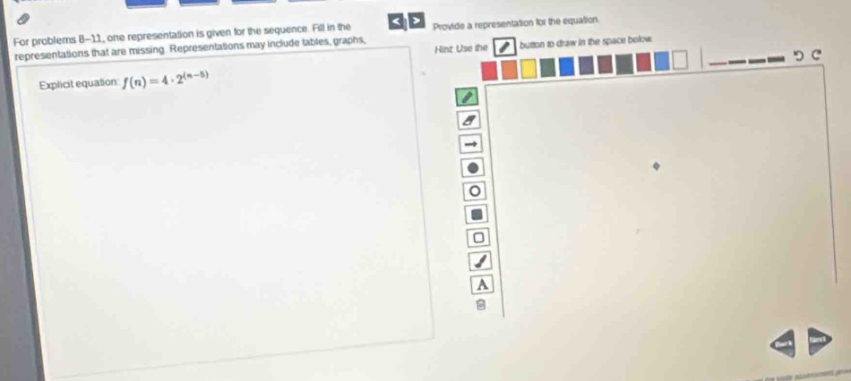 For problems 8-11, one representation is given for the sequence. Fill in the Provide a representation for the equation 
representations that are missing. Representations may include tables, graphs, Hint Use the button to draw in the space below 
つ C 
Explicit equation f(n)=4· 2^((n-5))
A