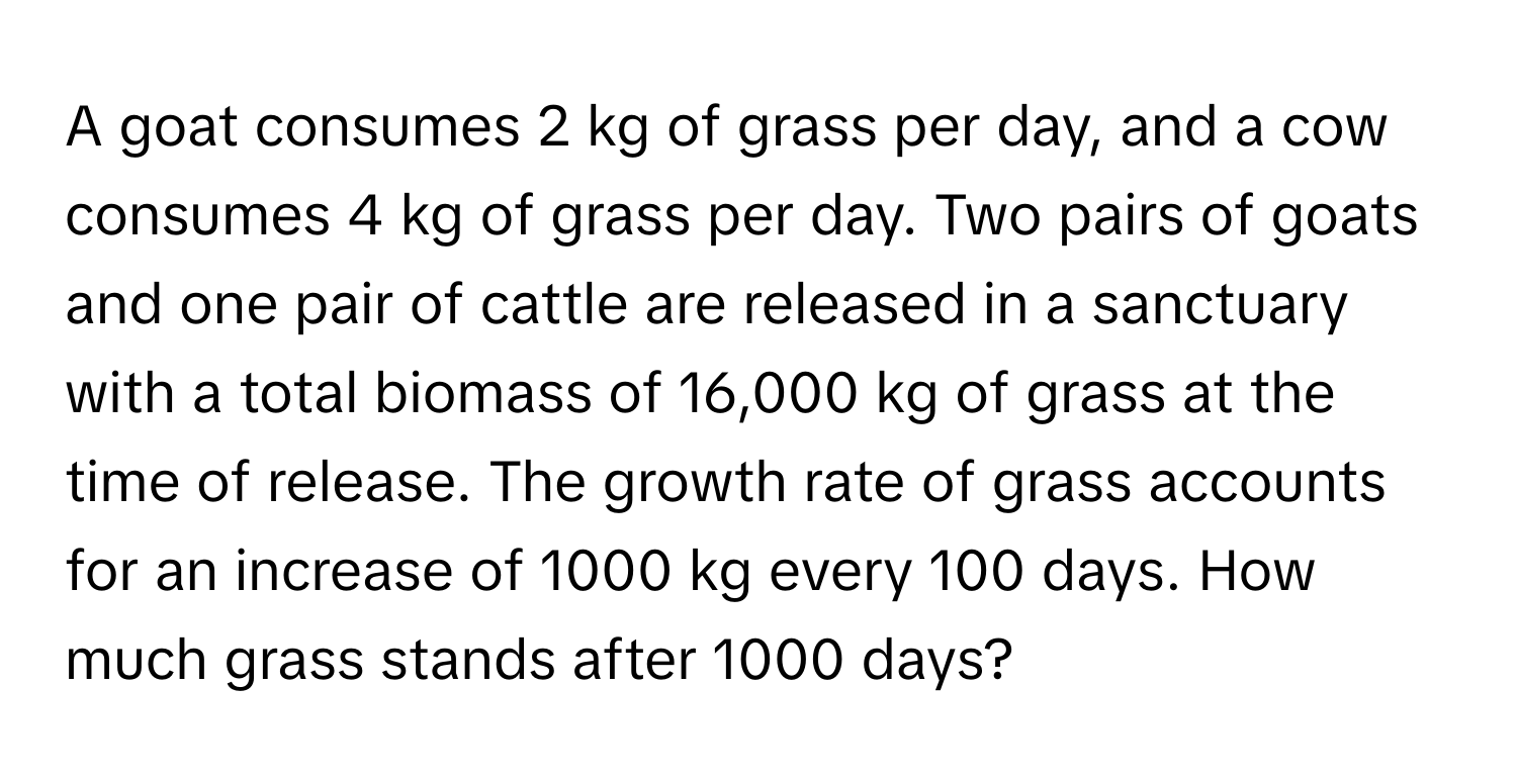 A goat consumes 2 kg of grass per day, and a cow consumes 4 kg of grass per day. Two pairs of goats and one pair of cattle are released in a sanctuary with a total biomass of 16,000 kg of grass at the time of release. The growth rate of grass accounts for an increase of 1000 kg every 100 days. How much grass stands after 1000 days?