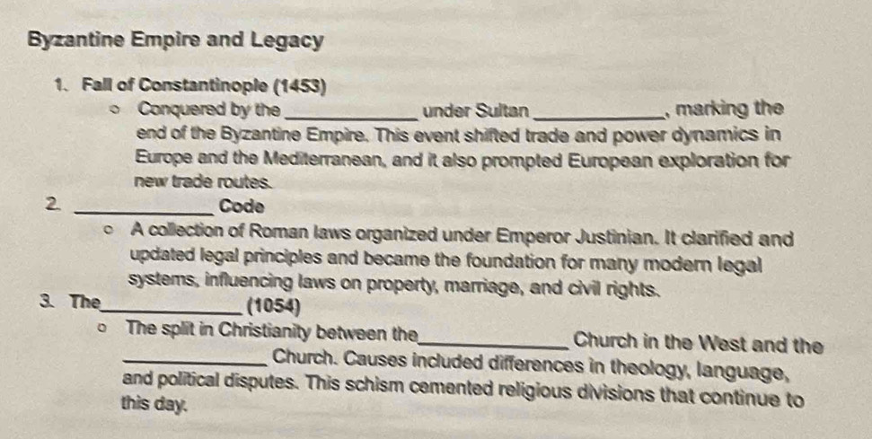 Byzantine Empire and Legacy 
1. Fall of Constantinople (1453) 
Conquered by the _under Sultan _, marking the 
end of the Byzantine Empire. This event shifted trade and power dynamics in 
Europe and the Mediterranean, and it also prompted European exploration for 
new trade routes. 
2 _Code 
o A collection of Roman laws organized under Emperor Justinian. It clarified and 
updated legal principles and became the foundation for many modern legal 
systems, influencing laws on property, marriage, and civil rights. 
3. The_ (1054) 
The split in Christianity between the_ Church in the West and the 
_Church. Causes included differences in theology, language, 
and political disputes. This schism cemented religious divisions that continue to 
this day.