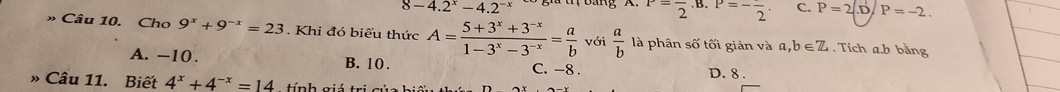 8-4.2^x-4.2^(-x)
P=frac 2 B. P=-frac 2. C. P=2|.D P=-2. 
» Câu 10. Cho 9^x+9^(-x)=23. Khi đó biểu thức A= (5+3^x+3^(-x))/1-3^x-3^(-x) = a/b  với  a/b  là phân số tối giản và a, b∈ Z. Tích a. b bằng
A. −10. D. 8.
B. 10. C. -8.
» Câu 11. Biết 4^x+4^(-x)=14 tính giá trị của hiể