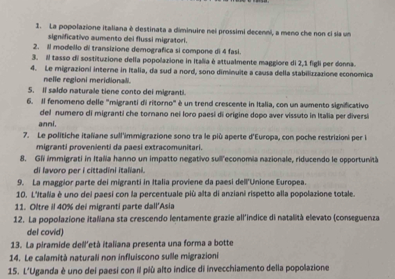 La popolazione italiana è destinata a diminuire nei prossimi decenni, a meno che non ci sia un
significativo aumento dei flussi migratori.
2. Il modello di transizione demografica si compone di 4 fasi.
3. Il tasso di sostituzione della popolazione in Italia è attualmente maggiore di 2,1 figli per donna.
4. Le migrazioní interne in Italia, da sud a nord, sono diminuite a causa della stabilizzazione economica
nelle regioni meridionali.
5. Il saldo naturale tiene conto dei migranti.
6. Il fenomeno delle "migranti di ritorno" è un trend crescente in Italia, con un aumento significativo
del numero di migranti che tornano nei loro paesi di origine dopo aver vissuto in Italia per diversi
anni.
7. Le politiche italiane sull'immigrazione sono tra le più aperte d' Europa, con poche restrizioni per i
migranti provenienti da paesi extracomunitari.
8. Gli immigrati in Italia hanno un impatto negativo sull'economia nazionale, riducendo le opportunità
di lavoro per i cittadini italiani.
9. La maggior parte dei migranti in Italia proviene da paesi dell'Unione Europea.
10. L'Italia è uno dei paesi con la percentuale più alta di anziani rispetto alla popolazione totale.
11. Oltre il 40% dei migranti parte dall’Asia
12. La popolazione italiana sta crescendo lentamente grazie all'indice di natalità elevato (conseguenza
del covid)
13. La piramide dell’età italiana presenta una forma a botte
14. Le calamità naturali non influiscono sulle migrazioni
15. L'Uganda è uno dei paesi con il più alto indice di invecchiamento della popolazione