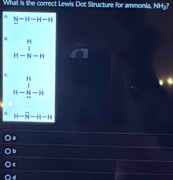 What is the correct Lewis Dot Structure for ammonia, NH₃?
A. N-H-H-H
B. beginarrayr H H-beginarrayr H H-N-Hendarray
C.
beginarrayr H H- H- H H-beginarrayr endarray
D. H-N°-H-H
a
b
C
d