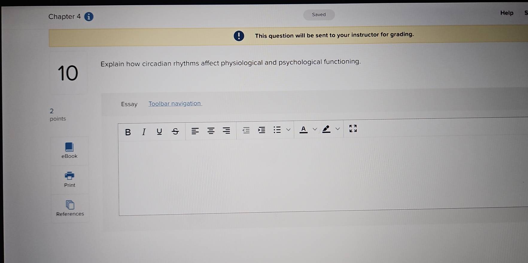 Chapter 4 Saved 
Help 
This question will be sent to your instructor for grading. 
10 
Explain how circadian rhythms affect physiological and psychological functioning. 
Essay Toolbar navigation 
2 
points 
B I U s 
eBook 
Print 
References