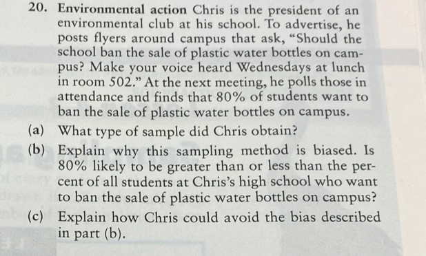 Environmental action Chris is the president of an 
environmental club at his school. To advertise, he 
posts flyers around campus that ask, “Should the 
school ban the sale of plastic water bottles on cam- 
pus? Make your voice heard Wednesdays at lunch 
in room 502.” At the next meeting, he polls those in 
attendance and finds that 80% of students want to 
ban the sale of plastic water bottles on campus. 
(a) What type of sample did Chris obtain? 
(b) Explain why this sampling method is biased. Is
80% likely to be greater than or less than the per- 
cent of all students at Chris’s high school who want 
to ban the sale of plastic water bottles on campus? 
(c) Explain how Chris could avoid the bias described 
in part (b).