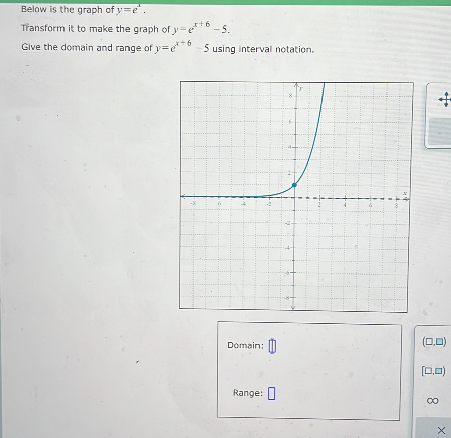 Below is the graph of y=e^x. 
Transform it to make the graph of y=e^(x+6)-5. 
Give the domain and range of y=e^(x+6)-5 using interval notation. 
Domain:
(□ ,□ )
[□ ,□ )
Range: □ 
∞ 
×