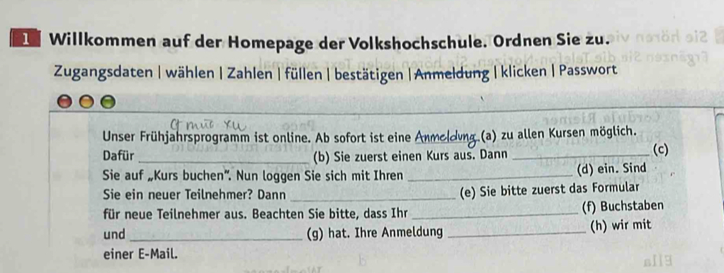 Willkommen auf der Homepage der Volkshochschule. Ordnen Sie zu. 
Zugangsdaten | wählen | Zahlen | füllen | bestätigen | Anmeldung | klicken | Passwort 
_ 
Unser Frühjahrsprogramm ist online. Ab sofort ist eine Anmodung.(a) zu allen Kursen möglich. 
Dafür _(b) Sie zuerst einen Kurs aus. Dann _(c) 
Sie auf „Kurs buchen”. Nun loggen Sie sich mit Ihren _(d) ein. Sind 
Sie ein neuer Teilnehmer? Dann_ 
(e) Sie bitte zuerst das Formular 
für neue Teilnehmer aus. Beachten Sie bitte, dass Ihr _(f) Buchstaben 
und _(g) hat. Ihre Anmeldung _(h) wir mit 
einer E-Mail.