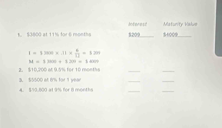 Interest Maturity Value 
1. $3800 at 11% for 6 months $209 $4009
I=$3800* .11*  6/12 =$209
M=$3800+$209=$4009
2. $10,200 at 9.5% for 10 months
_ 
_ 
3. $5500 at 8% for 1 year
_ 
_ 
4. $10,800 at 9% for 8 months
_ 
_