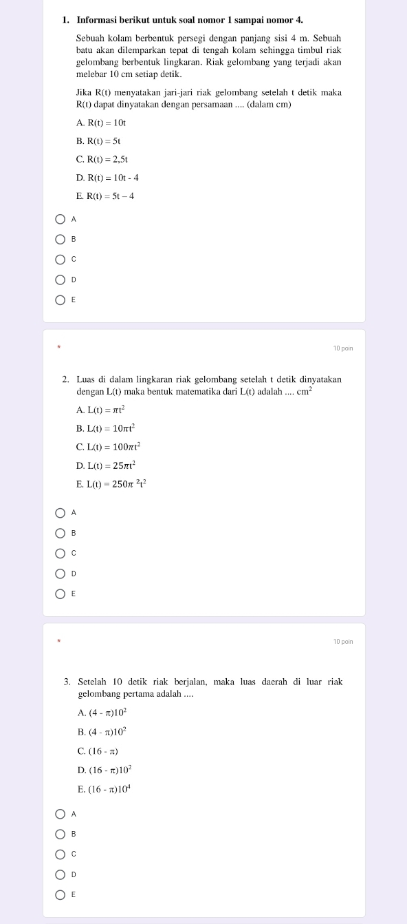 Informasi berikut untuk soal nomor 1 sampai nomor 4.
Sebuah kolam berbentuk persegi dengan panjang sisi 4 m. Sebuah
batu akan dilemparkan tepat di tengah kolam sehingga timbul riak 
gelombang berbentuk lingkaran. Riak gelombang yang terjadi akan
melebar 10 cm setiap detik.
Jika R(t) menyatakan jari-jari riak gelombang setelah t detik maka
R(t) dapat dinyatakan dengan persamaan .... (dalam cm)
A. R(t)=10t
B. R(t)=5t
C. R(t)=2.5t
D. R(t)=10t-4
E. R(t)=5t-4
A
B
C
D
E
10 poin
2. Luas di dalam lingkaran riak gelombang setelah t detik dinyatakan
dengan L(t) maka bentuk matematika dari L(t) adalah...cm^2
A. L(t)=π t^2
B. L(t)=10π t^2
C. L(t)=100π t^2
D. L(t)=25π t^2
E L(t)=250π^2t^2
A
B
C
D
E
10 poin
3. Setelah 10 detik riak berjalan, maka luas daerah di luar riak
gelombang pertama adalah ....
A. (4-π )10^2
B. (4-π )10^2
C. (16-π )
D. (16-π )10^2
E. (16-π )10^4
A
B
C
D
E