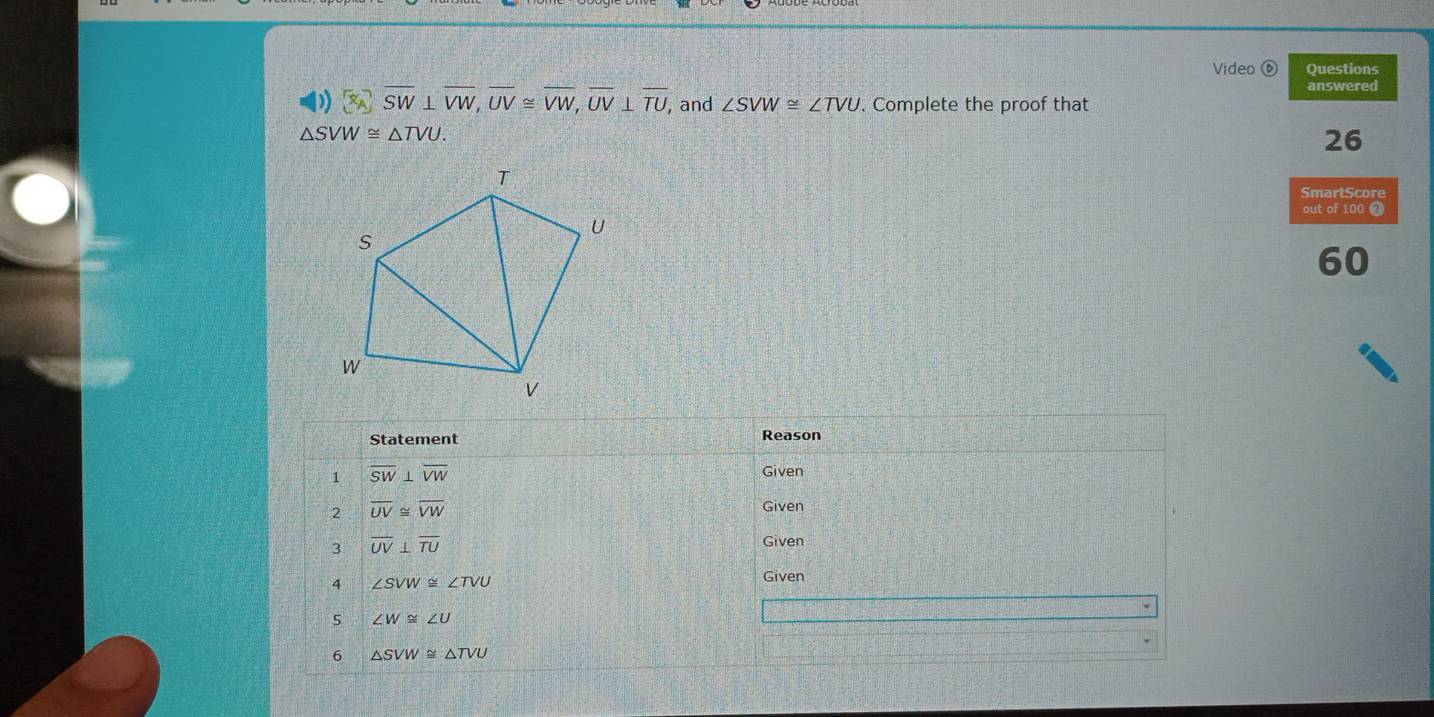 Video ⑥ Questions 
answered
overline SW⊥ overline VW, overline UV≌ overline VW, overline UV⊥ overline TU, and ∠ SVW≌ ∠ TVU. Complete the proof that
△ SVW≌ △ TVU. 
26 
SmartScore 
out of 100 7 
60 
Statement Reason 
1 overline SW⊥ overline VW
Given 
2 overline UV≌ overline VW
Given 
3 overline UV⊥ overline TU
Given 
4 ∠ SVW≌ ∠ TVU
Given 
5 ∠ W≌ ∠ U
6 △ SVW≌ △ TVU