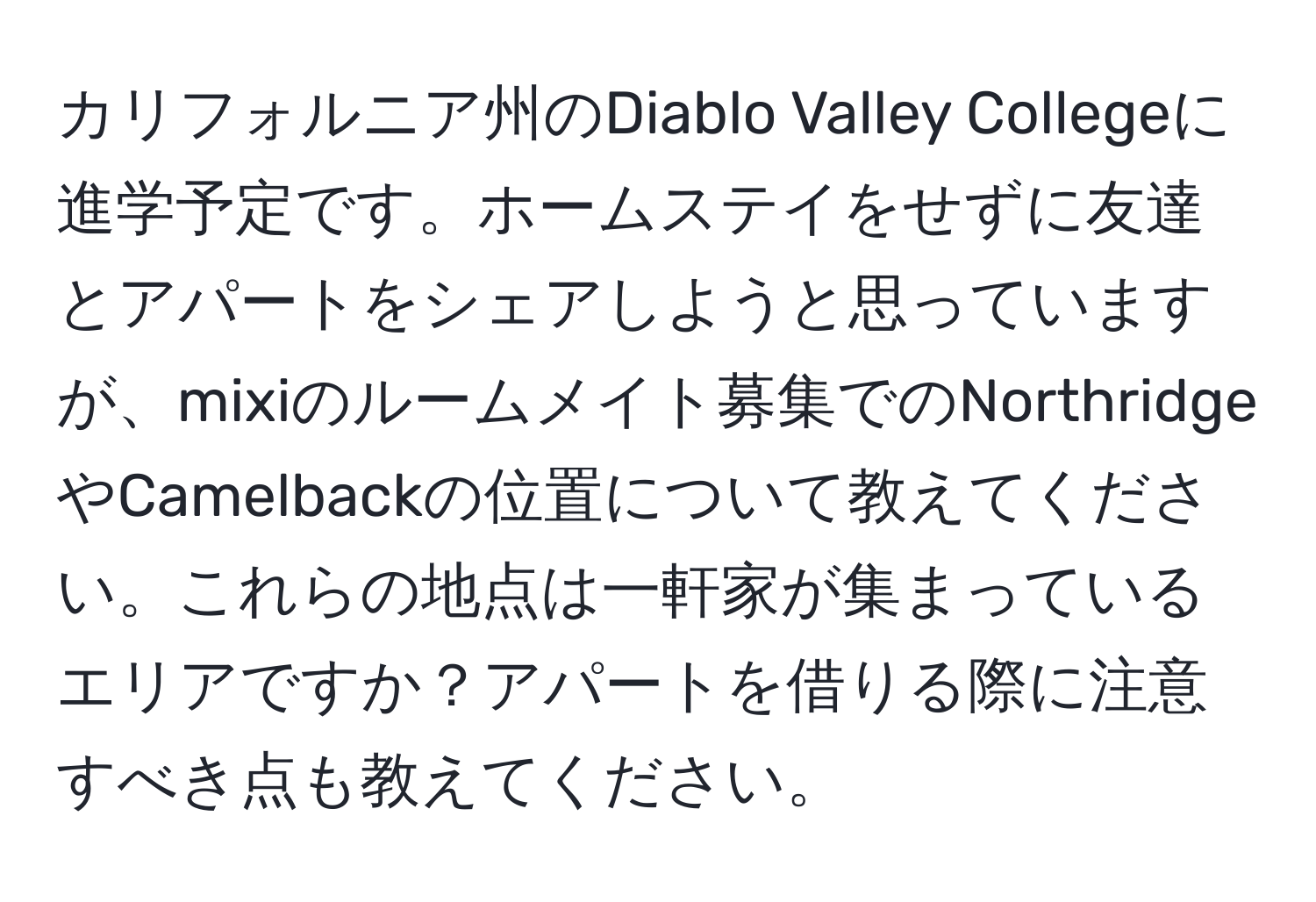 カリフォルニア州のDiablo Valley Collegeに進学予定です。ホームステイをせずに友達とアパートをシェアしようと思っていますが、mixiのルームメイト募集でのNorthridgeやCamelbackの位置について教えてください。これらの地点は一軒家が集まっているエリアですか？アパートを借りる際に注意すべき点も教えてください。