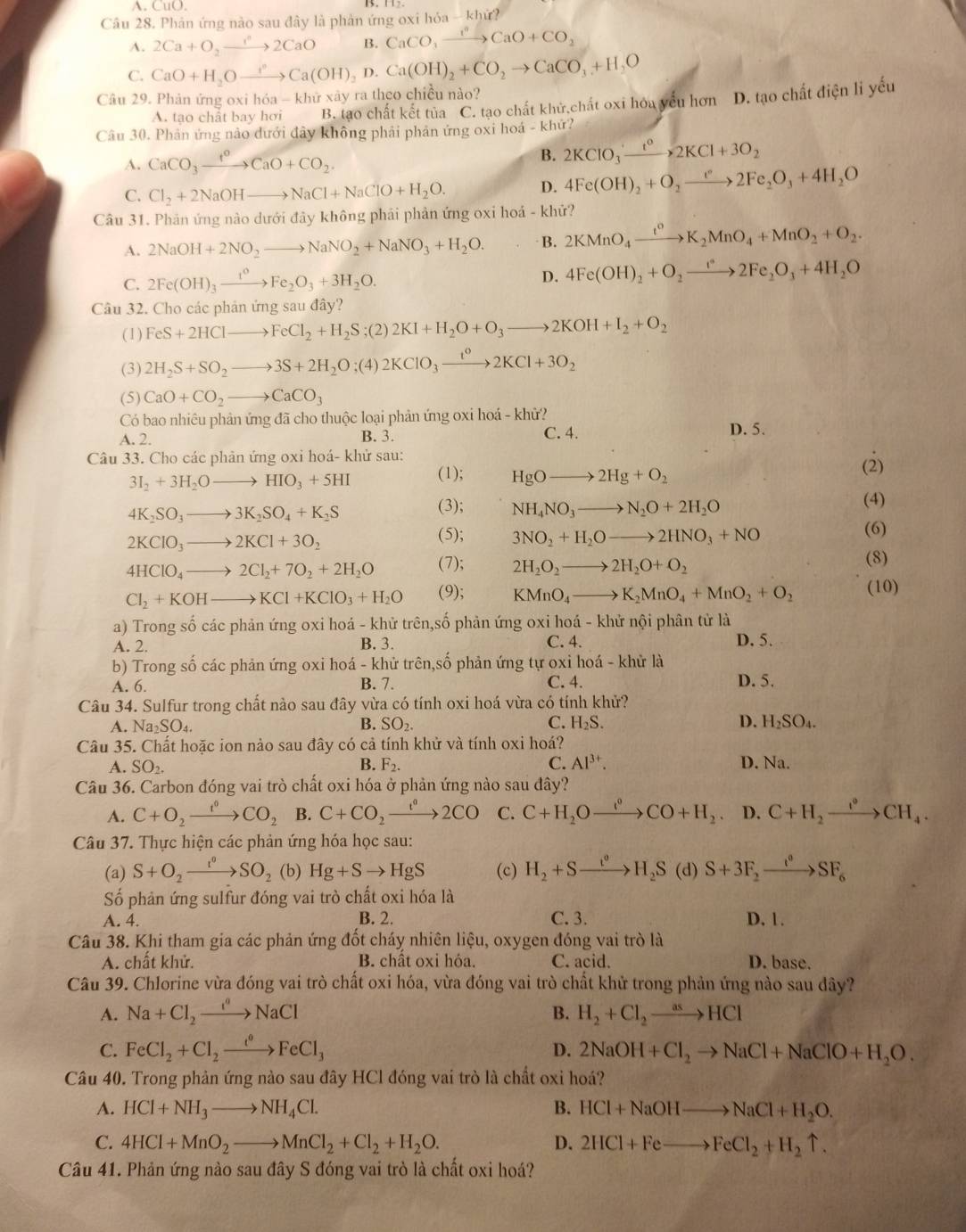 A. CuO.
Câu 28. Phản ứng nào sau đây là phản ứng oxi hóa - khử?
A. 2Ca+O_2to 2CaO B. CaCO_3xrightarrow ?O+CCaO+CO_2
C. CaO+H_2Oxrightarrow ?^circ (OH)_2D.Ca(OH).Ca(OH)_2+CO_2to CaCO_3+H_2O
Câu 29. Phản ứng oxi hỏa - kl_11 ở xây ra theo chiều nào?
A. tạo chất bay hơi B. tạo chất kết tủa C. tạo chất khử,chất oxi hóa yếu hơn D. tạo chất điện li yếu
Câu 30. Phản ứng nào đưới đây không phải phản ứng oxi hoá - khứ?
A. CaCO_3xrightarrow f°CaO+CO_2.
B. 2KClO_3xrightarrow t^o2KCl+3O_2
C. Cl_2+2NaOHto NaCl+NaClO+H_2O. D. 4Fe(OH)_2+O_2to 2Fe_2O_3+4H_2O
Câu 31. Phản ứng nào dưới đây không phải phản ứng oxi hoá - khử?
A. 2NaOH+2NO_2to NaNO_2+NaNO_3+H_2O. B. 2KMnO_4xrightarrow t^0K_2MnO_4+MnO_2+O_2.
C. 2Fe(OH)_3xrightarrow 1^0Fe_2O_3+3H_2O.
D. 4Fe(OH)_2+O_2to 2Fe_2O_3+4H_2O
Câu 32. Cho các phản ứng sau đây?
(1) FeS+2HClto FeCl_2+H_2S;(2)2KI+H_2O+O_3to 2KOH+I_2+O_2
(3) 2H_2S+SO_2to 3S+2H_2O;(4)2KClO_3xrightarrow t°2KCl+3O_2
(5) CaO+CO_2to CaCO_3
Có bao nhiêu phản ứng đã cho thuộc loại phản ứng oxi hoá - khử?
A. 2. B. 3. C. 4. D. 5.
Câu 33. Cho các phản ứng oxi hoá- khử sau:
3I_2+3H_2Oto HIO_3+5HI (1); HgOto 2Hg+O_2 (2)
(4)
4K_2SO_3to 3K_2SO_4+K_2S
(3); NH_4NO_3to N_2O+2H_2O
2KClO_3to 2KCl+3O_2
(5); 3NO_2+H_2Oto 2HNO_3+NO
(6)
4HClO_4to 2Cl_2+7O_2+2H_2O (7); 2H_2O_2to 2H_2O+O_2 (8)
Cl_2+KOHto KCl+KClO_3+H_2O (9); KMnO_4to K_2MnO_4+MnO_2+O_2 (10)
a) Trong số các phản ứng oxi hoá - khử trên,số phản ứng oxi hoá - khử nội phân tử là
A. 2. B. 3. C. 4.
b) Trong số các phản ứng oxi hoá - khử trên,số phản ứng tự oxi hoá - khử là D. 5.
A. 6. C. 4. D. 5.
B. 7.
Câu 34. Sulfur trong chất nào sau đây vừa có tính oxi hoá vừa có tính khử?
A. Na_2SO_4. B. SO_2. C. H_2S. D. H_2SO_4.
Câu 35. Chất hoặc ion nảo sau đây có cả tính khử và tính oxi hoá?
A. SO_2. B. F_2. C. Al^(3+). D. Na.
Câu 36. Carbon đóng vai trò chất oxi hóa ở phản ứng nào sau đây?
A. C+O_2xrightarrow f°CO_2 B. C+CO_2xrightarrow t°2CO C. C+H_2Oxrightarrow ()CO+H_2 D. C+H_2xrightarrow I°CH_4.
Câu 37. Thực hiện các phản ứng hóa học sau:
(a) S+O_2xrightarrow I°SO_2 (b) Hg+Sto HgS (c) H_2+Sxrightarrow t^0H_2S(d) S+3F_2xrightarrow t^0SF_6
* Số phản ứng sulfur đóng vai trò chất oxi hóa là
A. 4. B. 2. C. 3. D. 1.
Câu 38. Khi tham gia các phản ứng đốt cháy nhiên liệu, oxygen đóng vai trò là
A. chất khử. B. chât oxi hỏa. C. acid. D. base.
Câu 39. Chlorine vừa đóng vai trò chất oxi hóa, vừa đóng vai trò chất khử trong phản ứng nào sau dây?
B.
A. Na+Cl_2xrightarrow i^cto NaCl H_2+Cl_2to HCl
C. FeCl_2+Cl_2to FeCl_3 D. 2NaOH+Cl_2to NaCl+NaClO+H_2O.
Câu 40. Trong phản ứng nào sau đây HCl đóng vai trò là chất oxỉ hoá?
A. HCl+NH_3to NH_4Cl. B. HCl+NaOHto NaCl+H_2O.
C. 4HCl+MnO_2to MnCl_2+Cl_2+H_2O. D. 2HCl+Feto FeCl_2+H_2uparrow .
Câu 41. Phản ứng nào sau đây S đóng vai trò là chất oxi hoá?