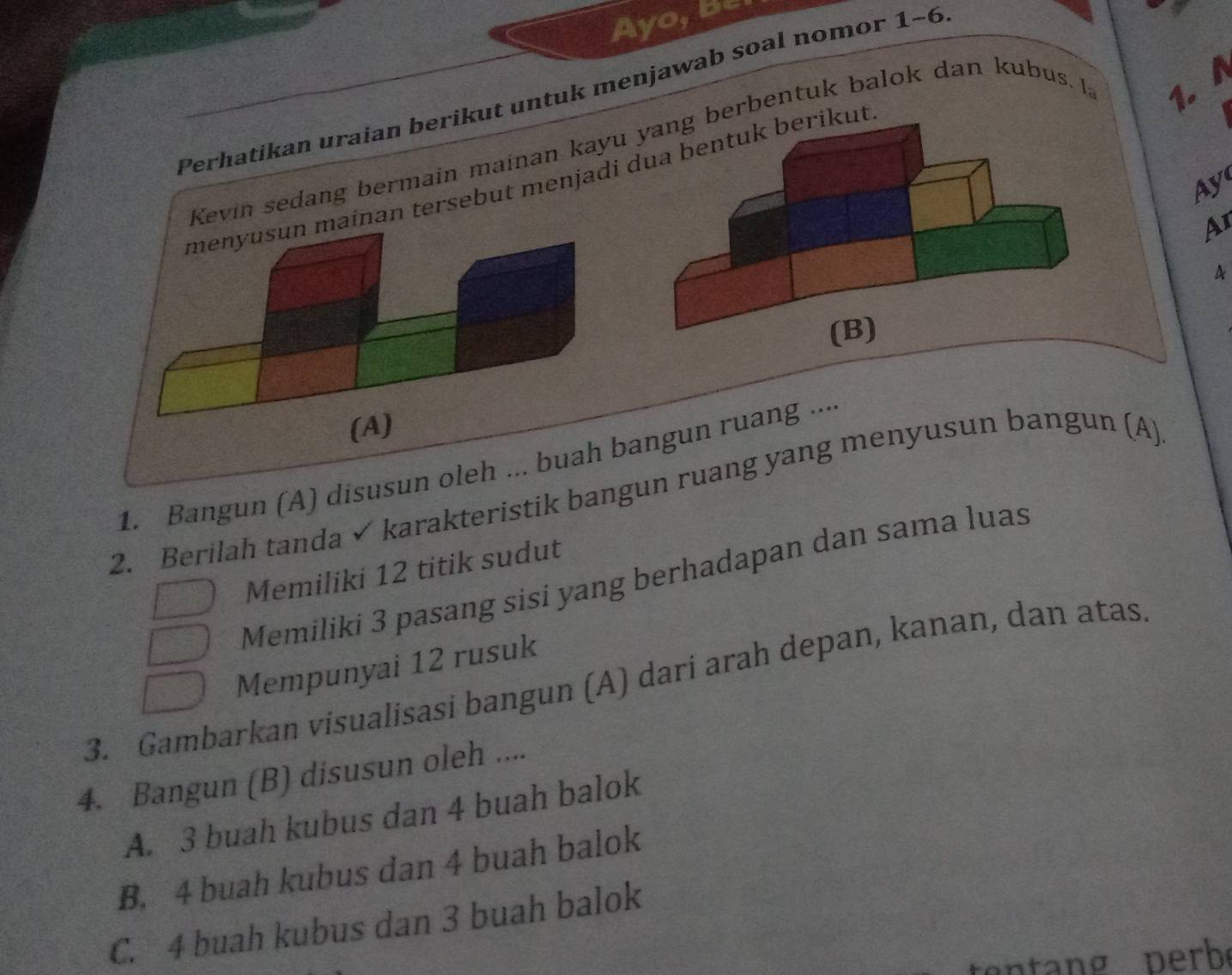 Ayo, Be
Perhatikan uraian berikut untuk menjawab soal nomor 1-6
Kevin sedang bermain mainan kayuberbentuk balok dan kubus. 1a 1. 
menyusun mainan tersebut menjadi dua bentuk berikut
Ay
A1
A
(A)
1. Bangun (A) disusun oleh ... buah bangun ruang ...
2. Berilah tanda √ karakteristik bangun ruang yang menyusun bangun (A)
Memiliki 12 titik sudut
Memiliki 3 pasang sisi yang berhadapan dan sama luas
Mempunyai 12 rusuk
3. Gambarkan vísualisasi bangun (A) dari arah depan, kanan, dan atas
4. Bangun (B) disusun oleh ....
A. 3 buah kubus dan 4 buah balok
B. 4 buah kubus dan 4 buah balok
C. 4 buah kubus dan 3 buah balok
n perb