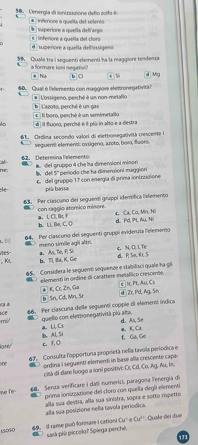 L'energia di ionizzazione dello zolfo è:
a inferiore a quella del selenio
b superiore a quella dell´argo
c inferiore a quella del cloro
d  superiore a quella dell'ossigeno .
59. Quale tra i seguenti elementi ha la maggiore tendenza
a formare ioni negativi?
a Na b Cl c Si d Mg
- 60. Qual è l'elemento con maggiore elettronegatività?
a  L'ossigeno, perché è un non-metallo
b L'azoto, perché è un gas
c  Il boro, perché è un semimetallo
lo d Il fluoro, perché è il più in alto e a destra
61. Ordina secondo valori di elettronegatività crescente i
seguenti elementi: ossigeno, azoto, boro, fluoro.
tal- 62. Determina l'elemento:
ne: a. del gruppo 4 che ha dimensioni minori
b. del 5° periodo che ha dimensioni maggiori
c. del gruppo 17 con energia di prima ionizzazione
èle- più bassa
63. Per ciascuno dei seguenti gruppi identifica l’elemento
con raggio atomico minore.
a. I, Cl, Br, F c. Ca, Co, Mn, Ni
b. Li, Be, C, O d. Pd, Pt, Au, Ni
64. Per ciascuno dei seguenti gruppi evidenzia l’elemento
. Bi]
meno simile agli altri.
stes- a. As, Te, P, Si c. N, O, I, Te
, Kr, b. Tl, Ba, K, Ge d. P, Se, Kr, S
65.  Considera le seguenti sequenze e stabilisci quale ha gli
elementi in ordine di carattere metallico crescente.
a K, Cr, Zn, Ga cIr, Pt, Au, Cs
d Zr, Pd, Ag, Sn
ra a b Sn, Cd, Mn, Sr
sce 66. Per ciascuna delle seguenti coppie di elementi indica
rni/ quello con elettronegatività più alta.
a. Li, Cs d. As, Se
b. Al, Si e. K, Ca
f. Ga, Ge
iore/ c. F, O
67. Consulta l'opportuna proprietà nella tavola periodica e
te
ordina i seguenti elementi in base alla crescente capa-
cità di dare luogo a ioni positivi: Cr, Cd, Co, Ag, Au, In.
me l'e- 68. Senza verificare i dati numerici, paragona lenergia di
prima ionizzazione del cloro con quella degli elementi
alla sua destra, alla sua sinistra, sopra e sotto rispetto
alla sua posizione nella tavola periodica.
SsOSO 69. Il rame può formare i cationi Cu^+ Cu^(2+) Quale dei due
sarà più piccolo? Spiega perché.
173