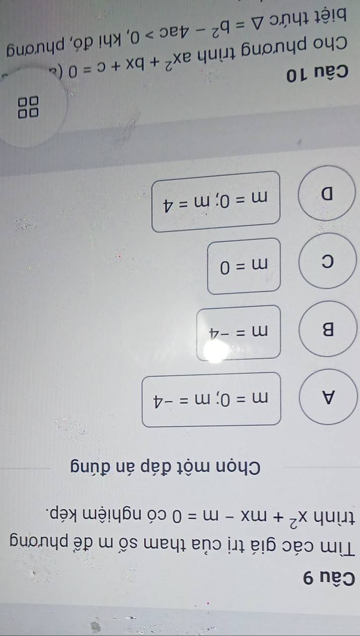 Tìm các giá trị của tham số m để phương
trình x^2+mx-m=0 có nghiệm kép.
Chọn một đáp án đúng
A m=0; m=-4
B m=-4
C m=0
D m=0; m=4
Câu 10 (c
Cho phương trình ax^2+bx+c=0
biệt thức △ =b^2-4ac>0 , khi đó, phương