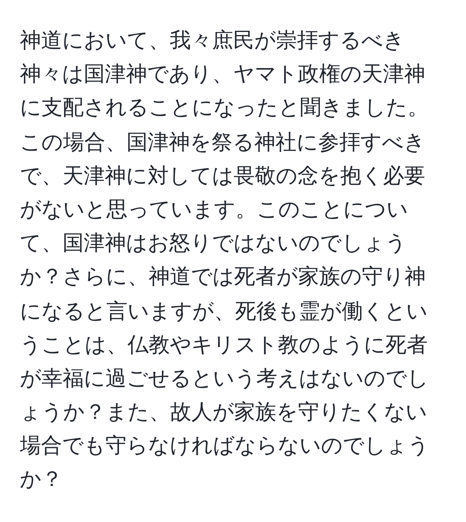 神道において、我々庶民が崇拝するべき神々は国津神であり、ヤマト政権の天津神に支配されることになったと聞きました。この場合、国津神を祭る神社に参拝すべきで、天津神に対しては畏敬の念を抱く必要がないと思っています。このことについて、国津神はお怒りではないのでしょうか？さらに、神道では死者が家族の守り神になると言いますが、死後も霊が働くということは、仏教やキリスト教のように死者が幸福に過ごせるという考えはないのでしょうか？また、故人が家族を守りたくない場合でも守らなければならないのでしょうか？