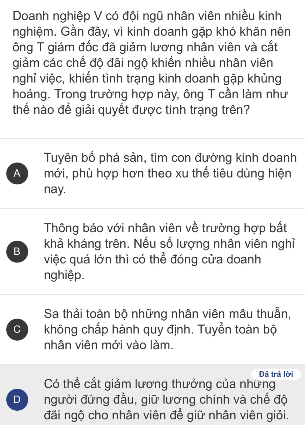 Doanh nghiệp V có đội ngũ nhân viên nhiều kinh
nghiệm. Gần đây, vì kinh doanh gặp khó khăn nên
Tông T giám đốc đã giảm lương nhân viên và cắt
giảm các chế độ đãi ngộ khiến nhiều nhân viên
nghỉ việc, khiến tình trạng kinh doanh gặp khủng
hoảng. Trong trường hợp này, ông T cần làm như
thế nào để giải quyết được tình trạng trên?
Tuyên bố phá sản, tìm con đường kinh doanh
A mới, phù hợp hơn theo xu thế tiêu dùng hiện
nay.
Thông báo với nhân viên về trường hợp bất
B
khả kháng trên. Nếu số lượng nhân viên nghỉ
việc quá lớn thì có thể đóng cửa doanh
nghiệp.
Sa thải toàn bộ những nhân viên mâu thuẫn,
C không chấp hành quy định. Tuyển toàn bộ
nhân viên mới vào làm.
Đã trả lời
Có thể cắt giảm lương thưởng của những
D người đứng đầu, giữ lương chính và chế độ
đãi ngộ cho nhân viên để giữ nhân viên giỏi.