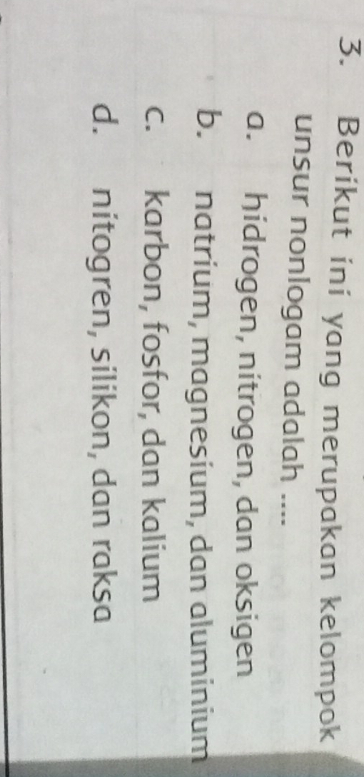 Berikut ini yang merupakan kelompok
unsur nonlogam adalah ....
a. hidrogen, nitrogen, dan oksigen
b. natrium, magnesium, dan aluminium
c. karbon, fosfor, dan kalium
d. nitogren, silikon, dan raksa