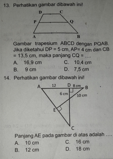 Perhatikan gambar dibawah ini!
Gambar trapesium ABCD dengan PQAB.
Jika diketahui DP=5cm, AP=4cm dan CB
=13,5cm , maka panjang CQ=...
A. 16,9 cm C. 10,4 cm
B. 9 cm D. 7,5 cm
14. Perhatikan gambar dibawah ini!
Panjang AE pada gambar di atas adalah ....
A. 10 cm C. 16 cm
B. 12 cm D. 18 cm