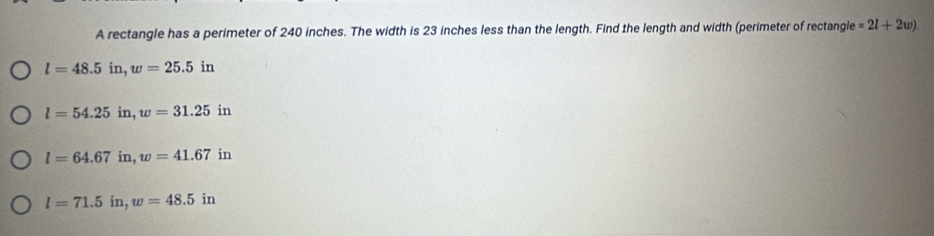 A rectangle has a perimeter of 240 inches. The width is 23 inches less than the length. Find the length and width (perimeter of rectangle =2l+2w)
l=48.5in, w=25.5in
l=54.25in, w=31.25in
l=64.67in, w=41.67in
l=71.5in, w=48.5in