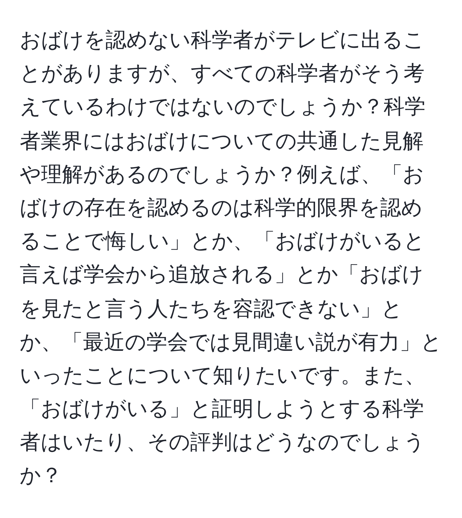 おばけを認めない科学者がテレビに出ることがありますが、すべての科学者がそう考えているわけではないのでしょうか？科学者業界にはおばけについての共通した見解や理解があるのでしょうか？例えば、「おばけの存在を認めるのは科学的限界を認めることで悔しい」とか、「おばけがいると言えば学会から追放される」とか「おばけを見たと言う人たちを容認できない」とか、「最近の学会では見間違い説が有力」といったことについて知りたいです。また、「おばけがいる」と証明しようとする科学者はいたり、その評判はどうなのでしょうか？