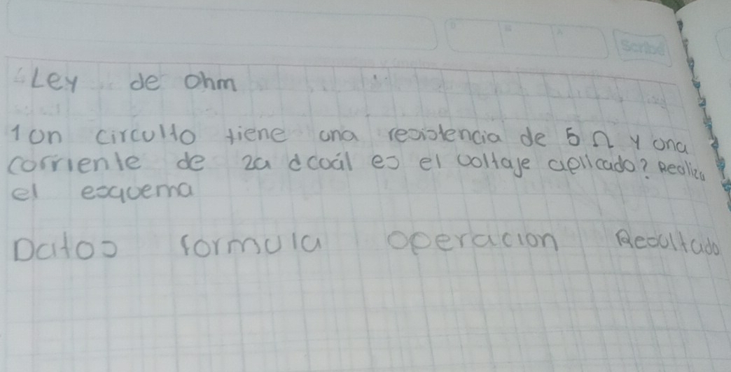 Ley de ohm 
1on circulo fiene ana reciencia de 5 0 Y ona 
corriente de za dcoal es el coltage apllcado? Reallies 
el exquema 
Datoo formuia operacion Reoltado