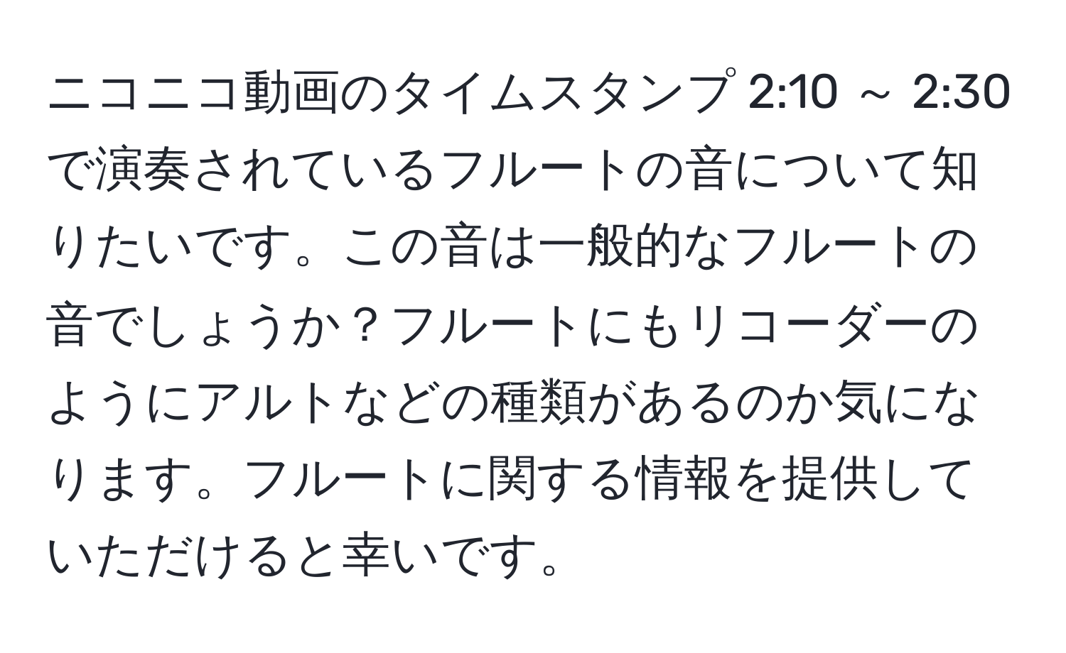 ニコニコ動画のタイムスタンプ 2:10 ～ 2:30 で演奏されているフルートの音について知りたいです。この音は一般的なフルートの音でしょうか？フルートにもリコーダーのようにアルトなどの種類があるのか気になります。フルートに関する情報を提供していただけると幸いです。