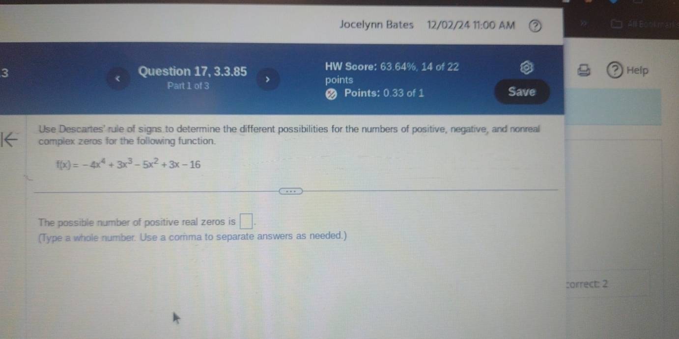 Jocelynn Bates 12/02/24 1 1:00 a AM All Bookman 
HW Score: 63.64%, 14 of 22 Help 
2 
3 Question 17, 3.3.85 > 
Part 1 of 3 
points 
Ø Points: 0.33 of 1 Save 
Use Descartes' rule of signs to determine the different possibilities for the numbers of positive, negative, and nonreal 
I← complex zeros for the following function.
f(x)=-4x^4+3x^3-5x^2+3x-16
The possible number of positive real zeros is □ . 
(Type a whole number. Use a comma to separate answers as needed.) 
correct: 2