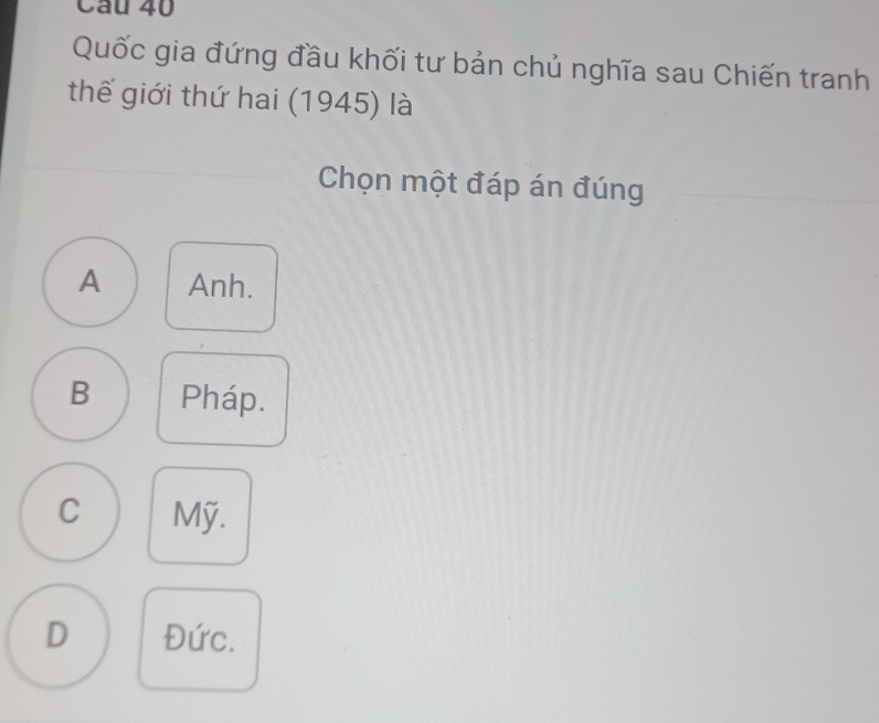 Cầu 40
Quốc gia đứng đầu khối tư bản chủ nghĩa sau Chiến tranh
thế giới thứ hai (1945) là
Chọn một đáp án đúng
A Anh.
B Pháp.
C Mỹ.
D Đức.