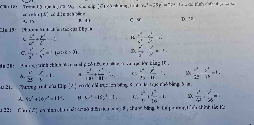 Trong hệ trục toạ độ Oxy, cho elip (E) có phương trình 9x^2+25y^2=225. Lúc đó hình chữ nhật cơ sở
của elip (E) có diện tích bằng
A. 15. B. 40. C. 60. D. 30.
Câu 19: Phương trình chính tắc của Elip là
A.  x^2/a^2 + y^2/b^2 =-1.  x^2/a^2 - y^2/b^2 =1.
B.
C.  x^2/a^2 + y^2/b^2 =1(a>b>0).  x^2/a^2 - y^2/b^2 =-1.
D.
ầu 20: Phương trình chính tắc của elip có tiêu cự bằng 6 và trục lớn bằng 10.
A.  x^2/25 + y^2/9 =1. B.  x^2/100 + y^2/81 =1. C.  x^2/25 - y^2/16 =1. D.  x^2/25 + y^2/16 =1.
ău 21: Phương trình của Elip (E) có độ dài trục lớn bằng 8 , độ dài trục nhỏ bằng 6 là:
A. 9x^2+16y^2=144. B. 9x^2+16y^2=1. C.  x^2/9 + y^2/16 =1. D.  x^2/64 + y^2/36 =1.
au 22: Cho (E) có hình chữ nhật cơ sở diện tích bằng 8 , chu vi bằng 6 thì phương trình chính tắc là: