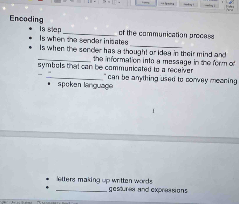 Normal No Sipacing Heading 1 Heading 2 Styles
Pane
Encoding
Is step _of the communication process
_
Is when the sender initiates
Is when the sender has a thought or idea in their mind and
_the information into a message in the form of
symbols that can be communicated to a receiver
“
_" can be anything used to convey meaning
spoken language
letters making up written words
_gestures and expressions
nglish (United States) c cessibilit Good to ar