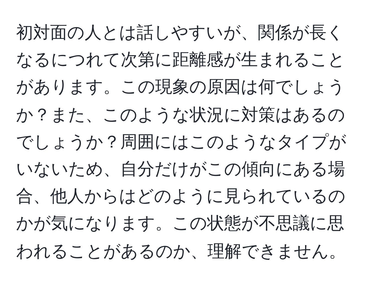 初対面の人とは話しやすいが、関係が長くなるにつれて次第に距離感が生まれることがあります。この現象の原因は何でしょうか？また、このような状況に対策はあるのでしょうか？周囲にはこのようなタイプがいないため、自分だけがこの傾向にある場合、他人からはどのように見られているのかが気になります。この状態が不思議に思われることがあるのか、理解できません。